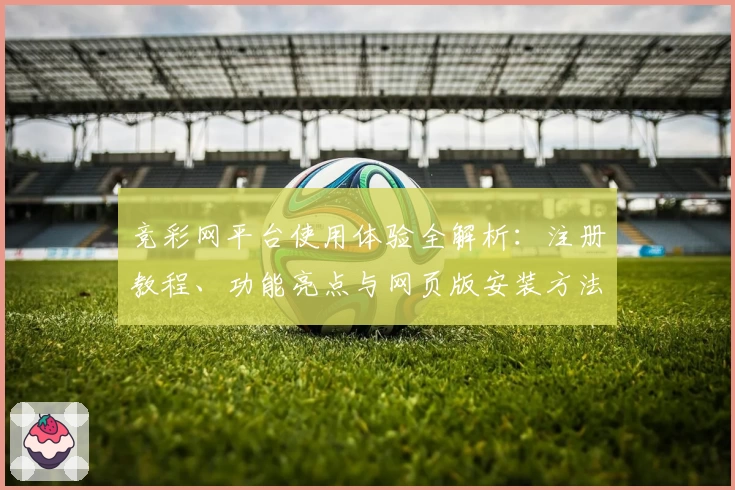 竞彩网平台使用体验全解析：注册教程、功能亮点与网页版安装方法一站式指南