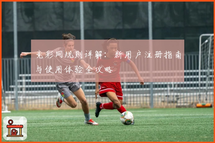 竞彩网规则详解：新用户注册指南与使用体验全攻略