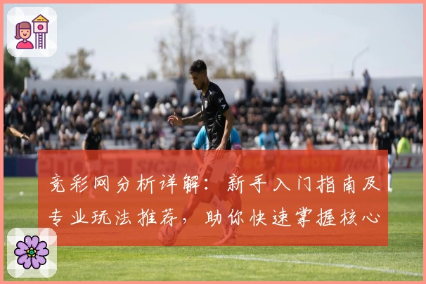 竞彩网分析详解：新手入门指南及专业玩法推荐，助你快速掌握核心技巧