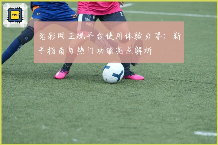 竞彩网正规平台使用体验分享：新手指南与热门功能亮点解析