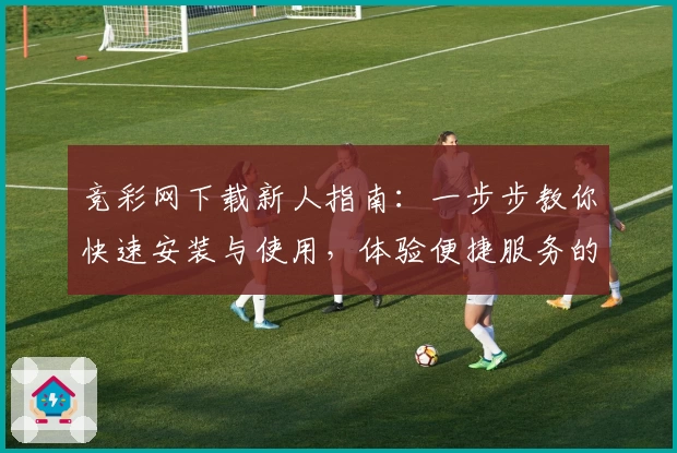 竞彩网下载新人指南：一步步教你快速安装与使用，体验便捷服务的全面教程