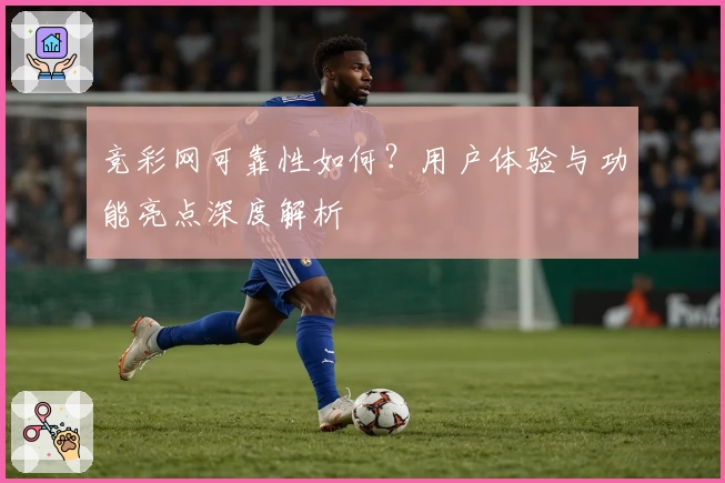 竞彩网可靠性如何？用户体验与功能亮点深度解析