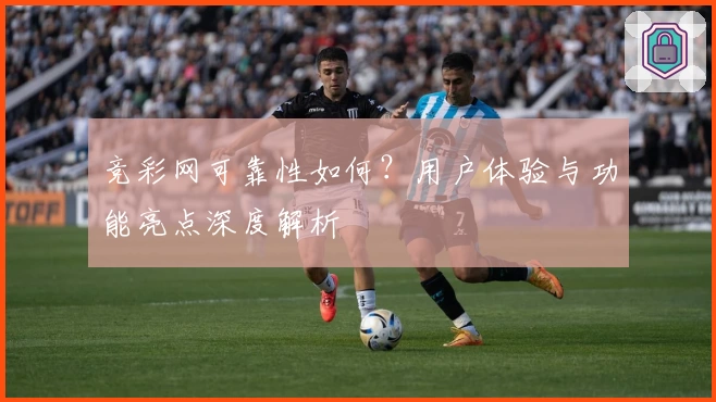 竞彩网可靠性如何？用户体验与功能亮点深度解析