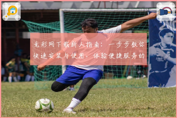 竞彩网下载新人指南：一步步教你快速安装与使用，体验便捷服务的全面教程