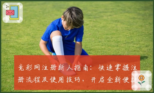 竞彩网注册新人指南：快速掌握注册流程及使用技巧，开启全新便捷体验