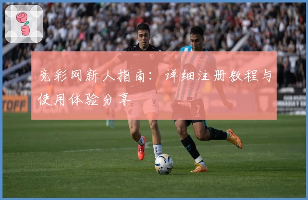 竞彩网新人指南:详细注册教程与使用体验分享